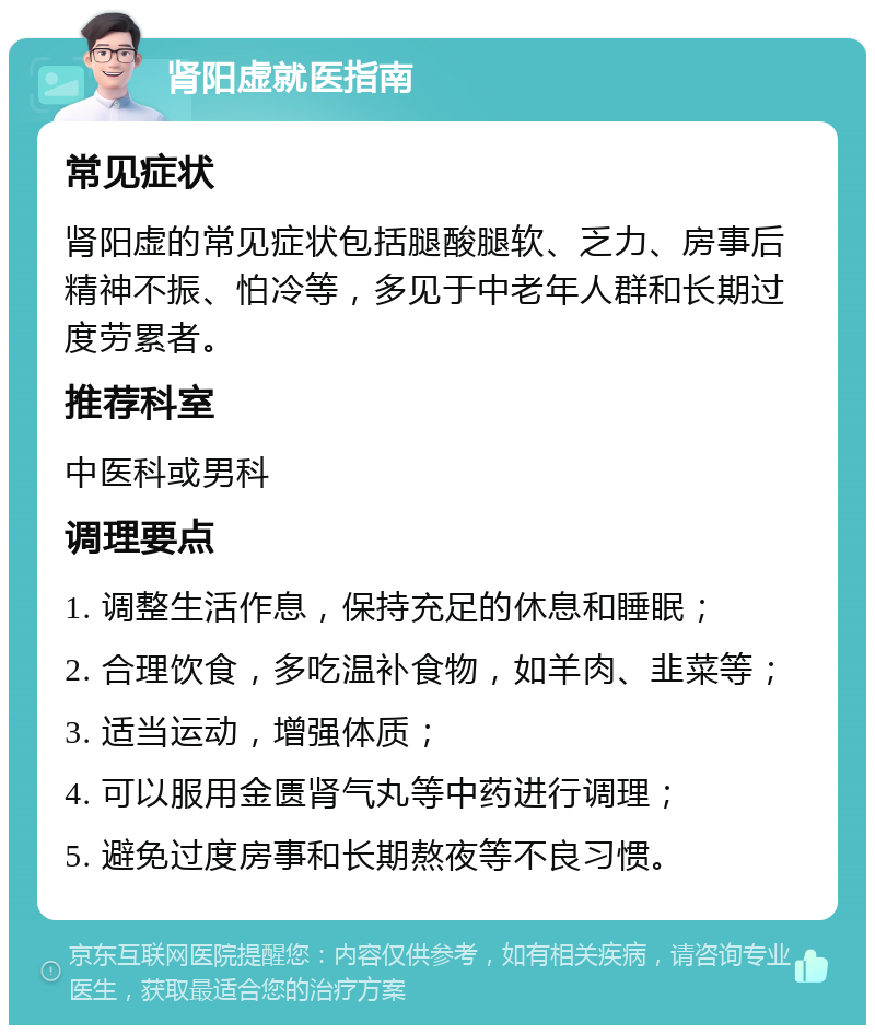 肾阳虚就医指南 常见症状 肾阳虚的常见症状包括腿酸腿软、乏力、房事后精神不振、怕冷等，多见于中老年人群和长期过度劳累者。 推荐科室 中医科或男科 调理要点 1. 调整生活作息，保持充足的休息和睡眠； 2. 合理饮食，多吃温补食物，如羊肉、韭菜等； 3. 适当运动，增强体质； 4. 可以服用金匮肾气丸等中药进行调理； 5. 避免过度房事和长期熬夜等不良习惯。