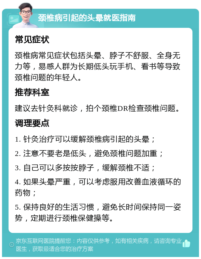 颈椎病引起的头晕就医指南 常见症状 颈椎病常见症状包括头晕、脖子不舒服、全身无力等，易感人群为长期低头玩手机、看书等导致颈椎问题的年轻人。 推荐科室 建议去针灸科就诊，拍个颈椎DR检查颈椎问题。 调理要点 1. 针灸治疗可以缓解颈椎病引起的头晕； 2. 注意不要老是低头，避免颈椎问题加重； 3. 自己可以多按按脖子，缓解颈椎不适； 4. 如果头晕严重，可以考虑服用改善血液循环的药物； 5. 保持良好的生活习惯，避免长时间保持同一姿势，定期进行颈椎保健操等。