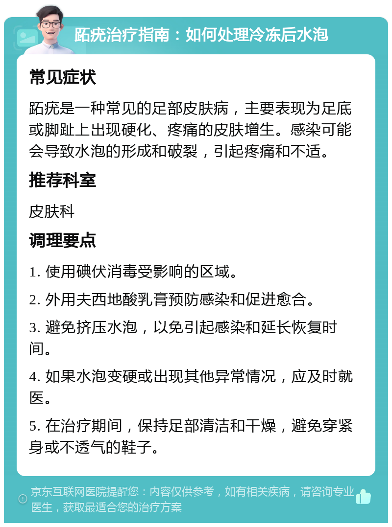 跖疣治疗指南：如何处理冷冻后水泡 常见症状 跖疣是一种常见的足部皮肤病，主要表现为足底或脚趾上出现硬化、疼痛的皮肤增生。感染可能会导致水泡的形成和破裂，引起疼痛和不适。 推荐科室 皮肤科 调理要点 1. 使用碘伏消毒受影响的区域。 2. 外用夫西地酸乳膏预防感染和促进愈合。 3. 避免挤压水泡，以免引起感染和延长恢复时间。 4. 如果水泡变硬或出现其他异常情况，应及时就医。 5. 在治疗期间，保持足部清洁和干燥，避免穿紧身或不透气的鞋子。