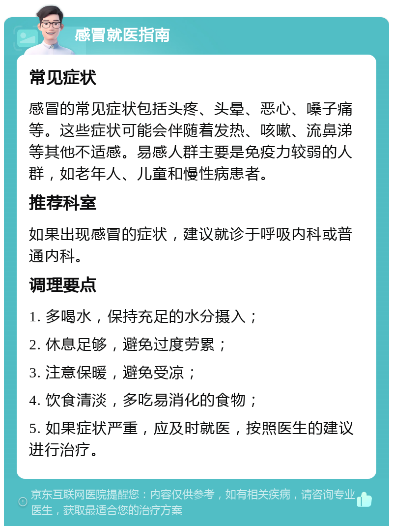 感冒就医指南 常见症状 感冒的常见症状包括头疼、头晕、恶心、嗓子痛等。这些症状可能会伴随着发热、咳嗽、流鼻涕等其他不适感。易感人群主要是免疫力较弱的人群，如老年人、儿童和慢性病患者。 推荐科室 如果出现感冒的症状，建议就诊于呼吸内科或普通内科。 调理要点 1. 多喝水，保持充足的水分摄入； 2. 休息足够，避免过度劳累； 3. 注意保暖，避免受凉； 4. 饮食清淡，多吃易消化的食物； 5. 如果症状严重，应及时就医，按照医生的建议进行治疗。