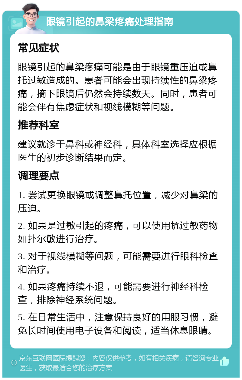 眼镜引起的鼻梁疼痛处理指南 常见症状 眼镜引起的鼻梁疼痛可能是由于眼镜重压迫或鼻托过敏造成的。患者可能会出现持续性的鼻梁疼痛，摘下眼镜后仍然会持续数天。同时，患者可能会伴有焦虑症状和视线模糊等问题。 推荐科室 建议就诊于鼻科或神经科，具体科室选择应根据医生的初步诊断结果而定。 调理要点 1. 尝试更换眼镜或调整鼻托位置，减少对鼻梁的压迫。 2. 如果是过敏引起的疼痛，可以使用抗过敏药物如扑尔敏进行治疗。 3. 对于视线模糊等问题，可能需要进行眼科检查和治疗。 4. 如果疼痛持续不退，可能需要进行神经科检查，排除神经系统问题。 5. 在日常生活中，注意保持良好的用眼习惯，避免长时间使用电子设备和阅读，适当休息眼睛。