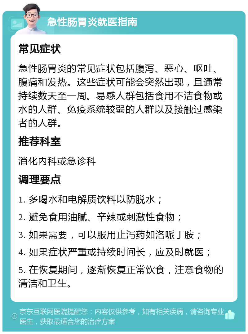 急性肠胃炎就医指南 常见症状 急性肠胃炎的常见症状包括腹泻、恶心、呕吐、腹痛和发热。这些症状可能会突然出现，且通常持续数天至一周。易感人群包括食用不洁食物或水的人群、免疫系统较弱的人群以及接触过感染者的人群。 推荐科室 消化内科或急诊科 调理要点 1. 多喝水和电解质饮料以防脱水； 2. 避免食用油腻、辛辣或刺激性食物； 3. 如果需要，可以服用止泻药如洛哌丁胺； 4. 如果症状严重或持续时间长，应及时就医； 5. 在恢复期间，逐渐恢复正常饮食，注意食物的清洁和卫生。