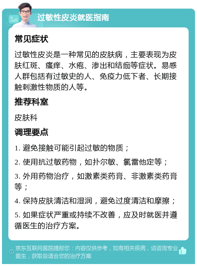 过敏性皮炎就医指南 常见症状 过敏性皮炎是一种常见的皮肤病，主要表现为皮肤红斑、瘙痒、水疱、渗出和结痂等症状。易感人群包括有过敏史的人、免疫力低下者、长期接触刺激性物质的人等。 推荐科室 皮肤科 调理要点 1. 避免接触可能引起过敏的物质； 2. 使用抗过敏药物，如扑尔敏、氯雷他定等； 3. 外用药物治疗，如激素类药膏、非激素类药膏等； 4. 保持皮肤清洁和湿润，避免过度清洁和摩擦； 5. 如果症状严重或持续不改善，应及时就医并遵循医生的治疗方案。