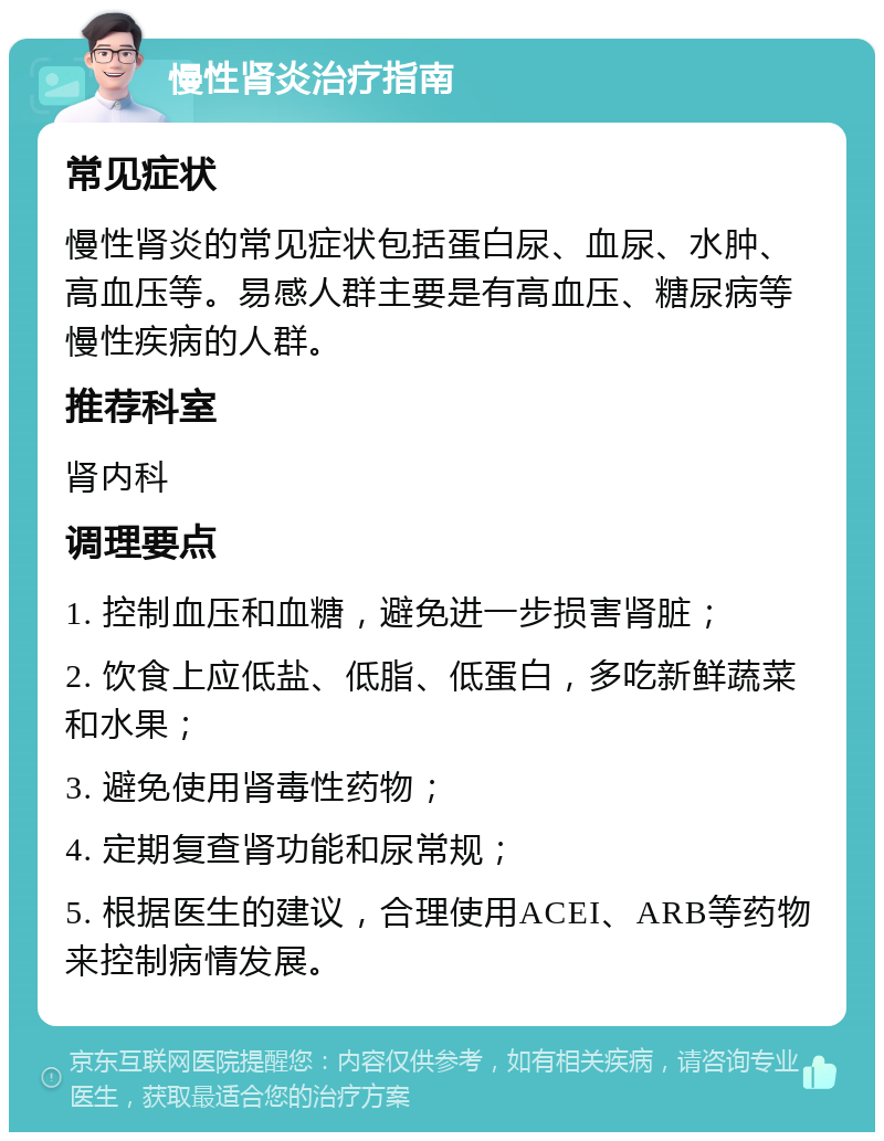 慢性肾炎治疗指南 常见症状 慢性肾炎的常见症状包括蛋白尿、血尿、水肿、高血压等。易感人群主要是有高血压、糖尿病等慢性疾病的人群。 推荐科室 肾内科 调理要点 1. 控制血压和血糖，避免进一步损害肾脏； 2. 饮食上应低盐、低脂、低蛋白，多吃新鲜蔬菜和水果； 3. 避免使用肾毒性药物； 4. 定期复查肾功能和尿常规； 5. 根据医生的建议，合理使用ACEI、ARB等药物来控制病情发展。