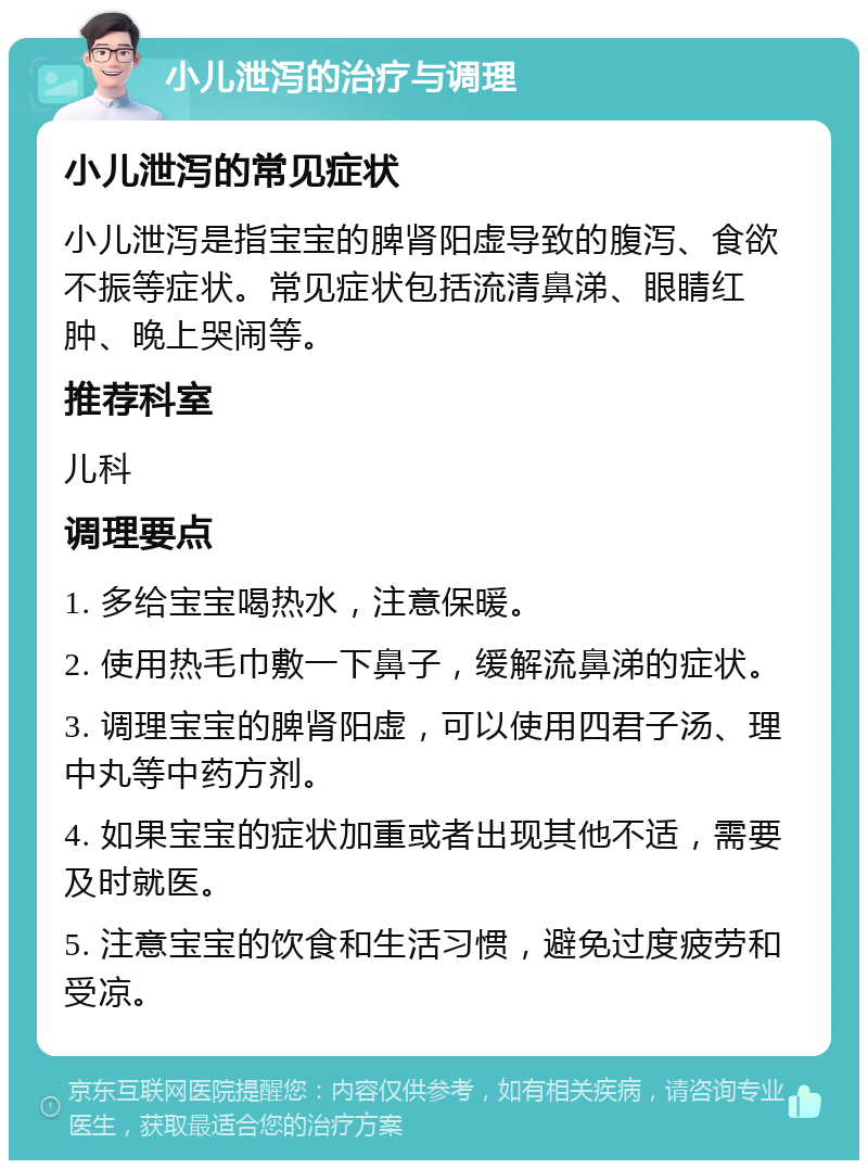 小儿泄泻的治疗与调理 小儿泄泻的常见症状 小儿泄泻是指宝宝的脾肾阳虚导致的腹泻、食欲不振等症状。常见症状包括流清鼻涕、眼睛红肿、晚上哭闹等。 推荐科室 儿科 调理要点 1. 多给宝宝喝热水，注意保暖。 2. 使用热毛巾敷一下鼻子，缓解流鼻涕的症状。 3. 调理宝宝的脾肾阳虚，可以使用四君子汤、理中丸等中药方剂。 4. 如果宝宝的症状加重或者出现其他不适，需要及时就医。 5. 注意宝宝的饮食和生活习惯，避免过度疲劳和受凉。