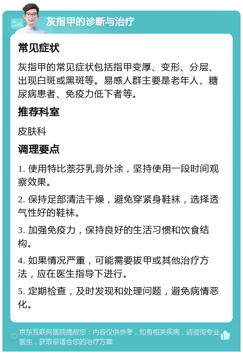 灰指甲的诊断与治疗 常见症状 灰指甲的常见症状包括指甲变厚、变形、分层、出现白斑或黑斑等。易感人群主要是老年人、糖尿病患者、免疫力低下者等。 推荐科室 皮肤科 调理要点 1. 使用特比萘芬乳膏外涂，坚持使用一段时间观察效果。 2. 保持足部清洁干燥，避免穿紧身鞋袜，选择透气性好的鞋袜。 3. 加强免疫力，保持良好的生活习惯和饮食结构。 4. 如果情况严重，可能需要拔甲或其他治疗方法，应在医生指导下进行。 5. 定期检查，及时发现和处理问题，避免病情恶化。