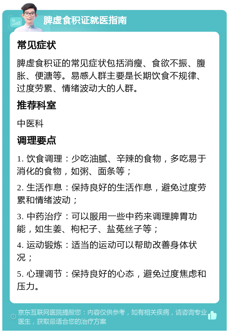 脾虚食积证就医指南 常见症状 脾虚食积证的常见症状包括消瘦、食欲不振、腹胀、便溏等。易感人群主要是长期饮食不规律、过度劳累、情绪波动大的人群。 推荐科室 中医科 调理要点 1. 饮食调理：少吃油腻、辛辣的食物，多吃易于消化的食物，如粥、面条等； 2. 生活作息：保持良好的生活作息，避免过度劳累和情绪波动； 3. 中药治疗：可以服用一些中药来调理脾胃功能，如生姜、枸杞子、盐菟丝子等； 4. 运动锻炼：适当的运动可以帮助改善身体状况； 5. 心理调节：保持良好的心态，避免过度焦虑和压力。