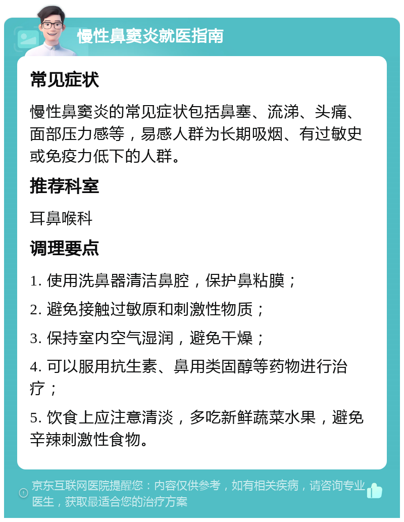 慢性鼻窦炎就医指南 常见症状 慢性鼻窦炎的常见症状包括鼻塞、流涕、头痛、面部压力感等，易感人群为长期吸烟、有过敏史或免疫力低下的人群。 推荐科室 耳鼻喉科 调理要点 1. 使用洗鼻器清洁鼻腔，保护鼻粘膜； 2. 避免接触过敏原和刺激性物质； 3. 保持室内空气湿润，避免干燥； 4. 可以服用抗生素、鼻用类固醇等药物进行治疗； 5. 饮食上应注意清淡，多吃新鲜蔬菜水果，避免辛辣刺激性食物。