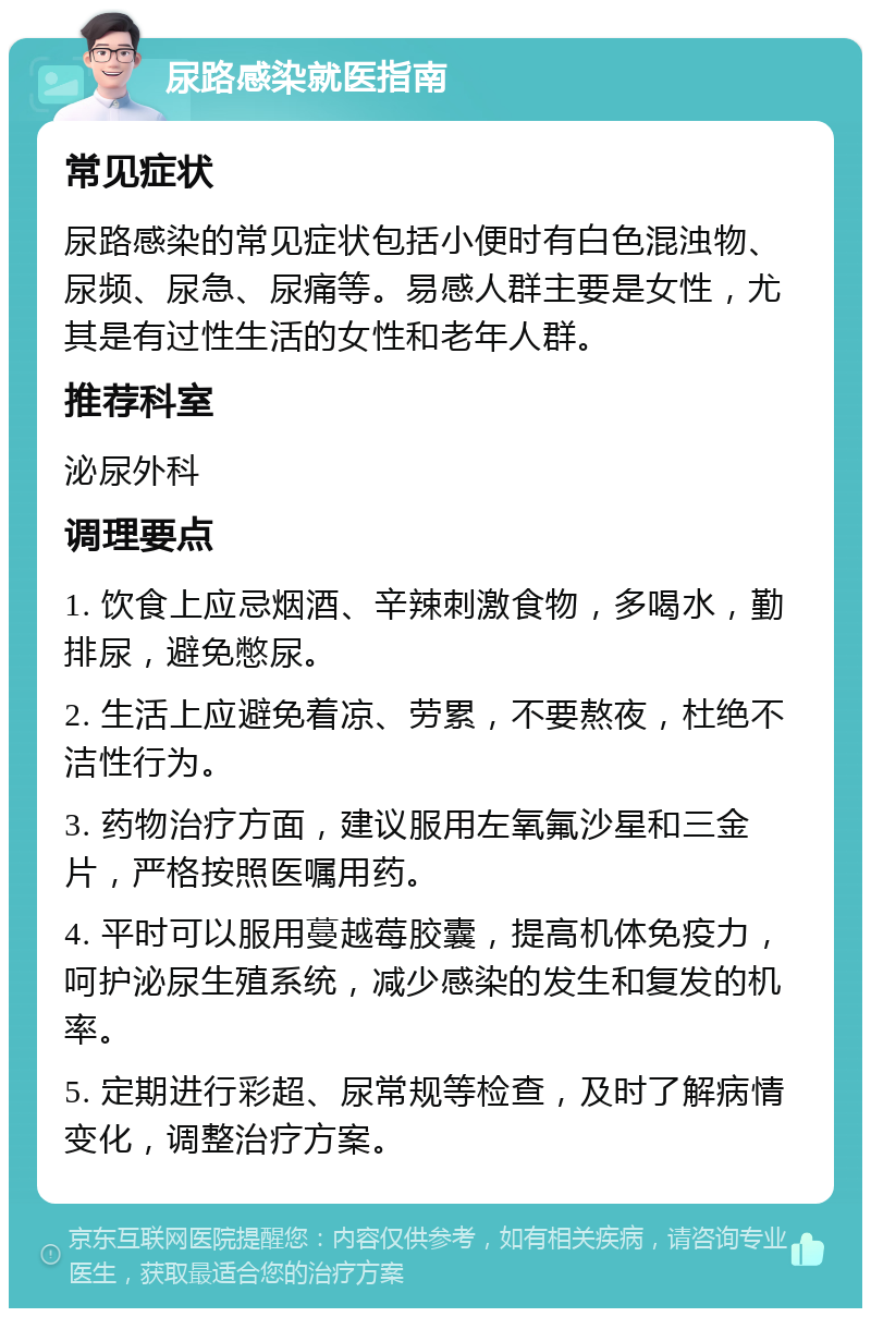 尿路感染就医指南 常见症状 尿路感染的常见症状包括小便时有白色混浊物、尿频、尿急、尿痛等。易感人群主要是女性，尤其是有过性生活的女性和老年人群。 推荐科室 泌尿外科 调理要点 1. 饮食上应忌烟酒、辛辣刺激食物，多喝水，勤排尿，避免憋尿。 2. 生活上应避免着凉、劳累，不要熬夜，杜绝不洁性行为。 3. 药物治疗方面，建议服用左氧氟沙星和三金片，严格按照医嘱用药。 4. 平时可以服用蔓越莓胶囊，提高机体免疫力，呵护泌尿生殖系统，减少感染的发生和复发的机率。 5. 定期进行彩超、尿常规等检查，及时了解病情变化，调整治疗方案。