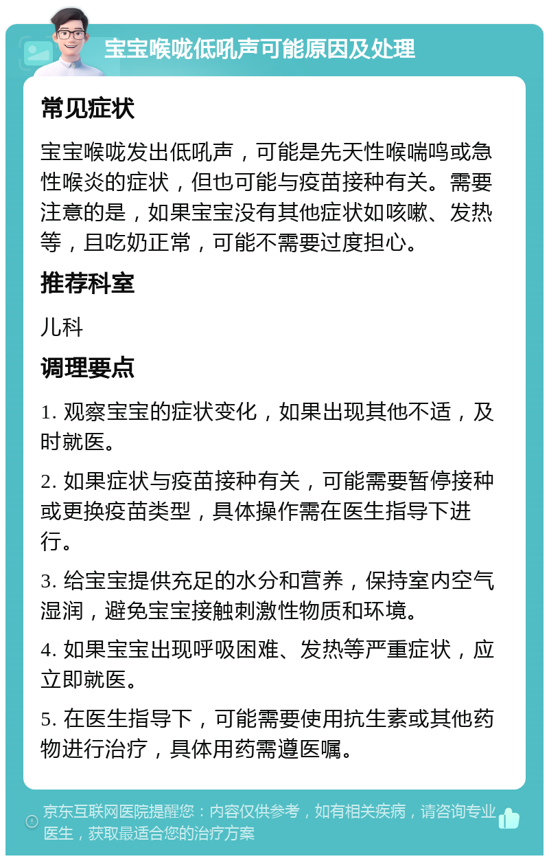 宝宝喉咙低吼声可能原因及处理 常见症状 宝宝喉咙发出低吼声，可能是先天性喉喘鸣或急性喉炎的症状，但也可能与疫苗接种有关。需要注意的是，如果宝宝没有其他症状如咳嗽、发热等，且吃奶正常，可能不需要过度担心。 推荐科室 儿科 调理要点 1. 观察宝宝的症状变化，如果出现其他不适，及时就医。 2. 如果症状与疫苗接种有关，可能需要暂停接种或更换疫苗类型，具体操作需在医生指导下进行。 3. 给宝宝提供充足的水分和营养，保持室内空气湿润，避免宝宝接触刺激性物质和环境。 4. 如果宝宝出现呼吸困难、发热等严重症状，应立即就医。 5. 在医生指导下，可能需要使用抗生素或其他药物进行治疗，具体用药需遵医嘱。