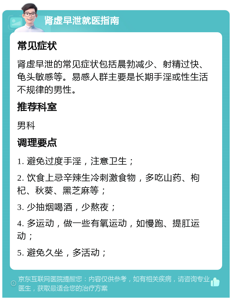 肾虚早泄就医指南 常见症状 肾虚早泄的常见症状包括晨勃减少、射精过快、龟头敏感等。易感人群主要是长期手淫或性生活不规律的男性。 推荐科室 男科 调理要点 1. 避免过度手淫，注意卫生； 2. 饮食上忌辛辣生冷刺激食物，多吃山药、枸杞、秋葵、黑芝麻等； 3. 少抽烟喝酒，少熬夜； 4. 多运动，做一些有氧运动，如慢跑、提肛运动； 5. 避免久坐，多活动；