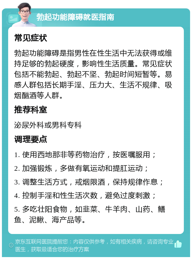 勃起功能障碍就医指南 常见症状 勃起功能障碍是指男性在性生活中无法获得或维持足够的勃起硬度，影响性生活质量。常见症状包括不能勃起、勃起不坚、勃起时间短暂等。易感人群包括长期手淫、压力大、生活不规律、吸烟酗酒等人群。 推荐科室 泌尿外科或男科专科 调理要点 1. 使用西地那非等药物治疗，按医嘱服用； 2. 加强锻炼，多做有氧运动和提肛运动； 3. 调整生活方式，戒烟限酒，保持规律作息； 4. 控制手淫和性生活次数，避免过度刺激； 5. 多吃壮阳食物，如韭菜、牛羊肉、山药、鳝鱼、泥鳅、海产品等。