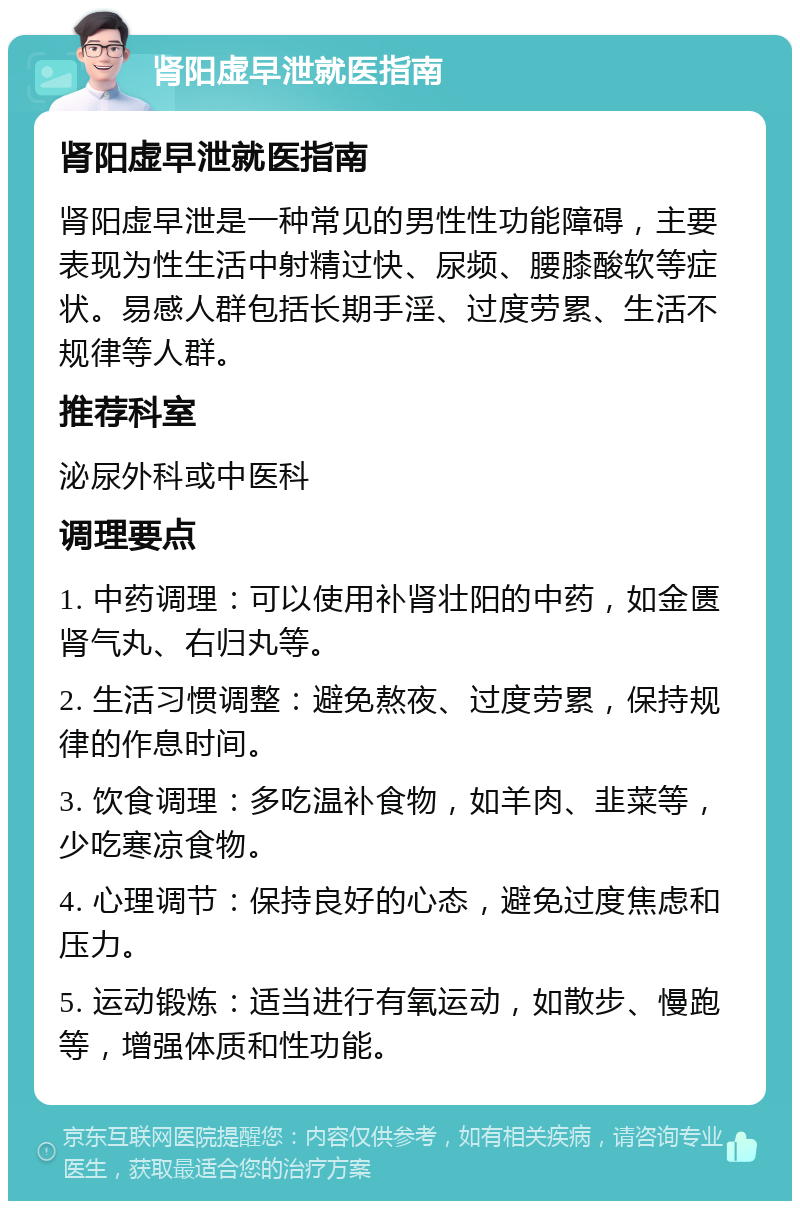 肾阳虚早泄就医指南 肾阳虚早泄就医指南 肾阳虚早泄是一种常见的男性性功能障碍，主要表现为性生活中射精过快、尿频、腰膝酸软等症状。易感人群包括长期手淫、过度劳累、生活不规律等人群。 推荐科室 泌尿外科或中医科 调理要点 1. 中药调理：可以使用补肾壮阳的中药，如金匮肾气丸、右归丸等。 2. 生活习惯调整：避免熬夜、过度劳累，保持规律的作息时间。 3. 饮食调理：多吃温补食物，如羊肉、韭菜等，少吃寒凉食物。 4. 心理调节：保持良好的心态，避免过度焦虑和压力。 5. 运动锻炼：适当进行有氧运动，如散步、慢跑等，增强体质和性功能。