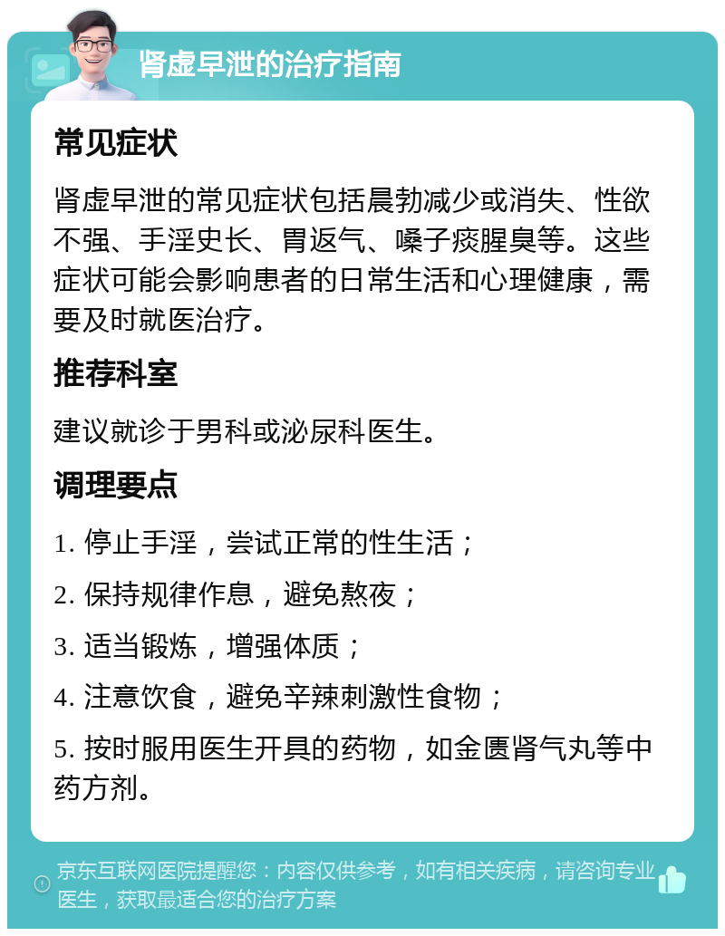 肾虚早泄的治疗指南 常见症状 肾虚早泄的常见症状包括晨勃减少或消失、性欲不强、手淫史长、胃返气、嗓子痰腥臭等。这些症状可能会影响患者的日常生活和心理健康，需要及时就医治疗。 推荐科室 建议就诊于男科或泌尿科医生。 调理要点 1. 停止手淫，尝试正常的性生活； 2. 保持规律作息，避免熬夜； 3. 适当锻炼，增强体质； 4. 注意饮食，避免辛辣刺激性食物； 5. 按时服用医生开具的药物，如金匮肾气丸等中药方剂。