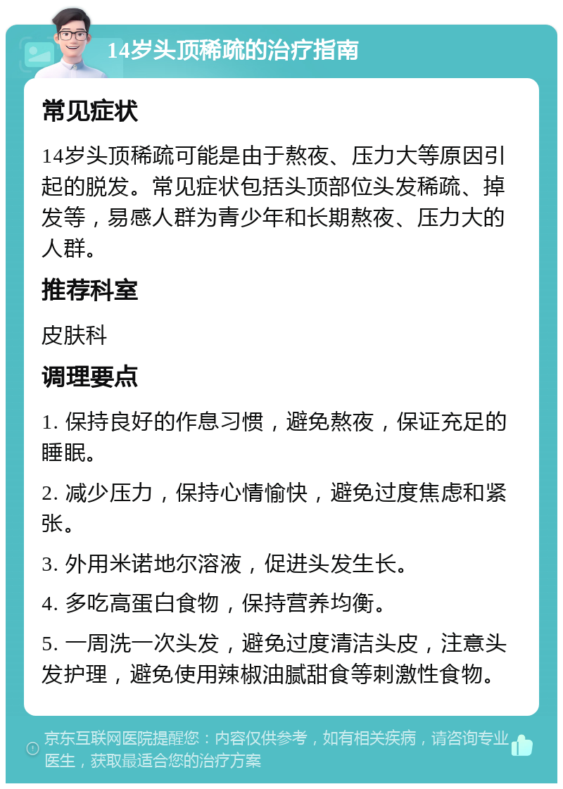 14岁头顶稀疏的治疗指南 常见症状 14岁头顶稀疏可能是由于熬夜、压力大等原因引起的脱发。常见症状包括头顶部位头发稀疏、掉发等，易感人群为青少年和长期熬夜、压力大的人群。 推荐科室 皮肤科 调理要点 1. 保持良好的作息习惯，避免熬夜，保证充足的睡眠。 2. 减少压力，保持心情愉快，避免过度焦虑和紧张。 3. 外用米诺地尔溶液，促进头发生长。 4. 多吃高蛋白食物，保持营养均衡。 5. 一周洗一次头发，避免过度清洁头皮，注意头发护理，避免使用辣椒油腻甜食等刺激性食物。