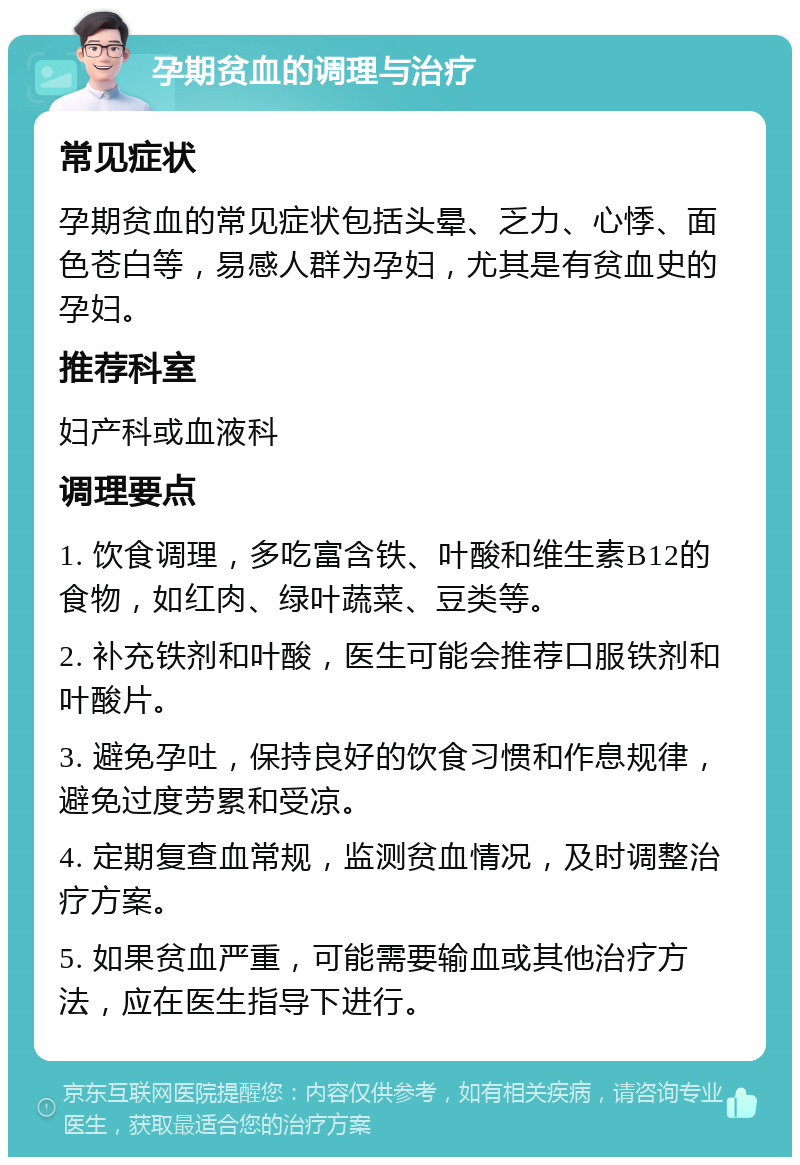 孕期贫血的调理与治疗 常见症状 孕期贫血的常见症状包括头晕、乏力、心悸、面色苍白等，易感人群为孕妇，尤其是有贫血史的孕妇。 推荐科室 妇产科或血液科 调理要点 1. 饮食调理，多吃富含铁、叶酸和维生素B12的食物，如红肉、绿叶蔬菜、豆类等。 2. 补充铁剂和叶酸，医生可能会推荐口服铁剂和叶酸片。 3. 避免孕吐，保持良好的饮食习惯和作息规律，避免过度劳累和受凉。 4. 定期复查血常规，监测贫血情况，及时调整治疗方案。 5. 如果贫血严重，可能需要输血或其他治疗方法，应在医生指导下进行。