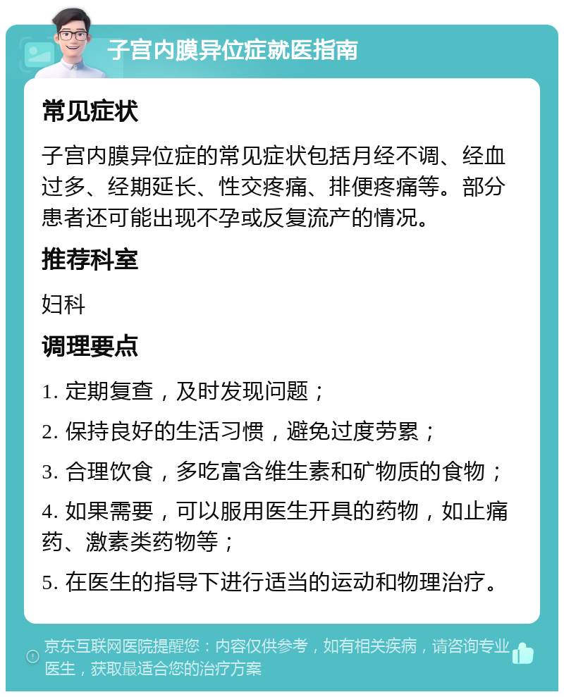 子宫内膜异位症就医指南 常见症状 子宫内膜异位症的常见症状包括月经不调、经血过多、经期延长、性交疼痛、排便疼痛等。部分患者还可能出现不孕或反复流产的情况。 推荐科室 妇科 调理要点 1. 定期复查，及时发现问题； 2. 保持良好的生活习惯，避免过度劳累； 3. 合理饮食，多吃富含维生素和矿物质的食物； 4. 如果需要，可以服用医生开具的药物，如止痛药、激素类药物等； 5. 在医生的指导下进行适当的运动和物理治疗。