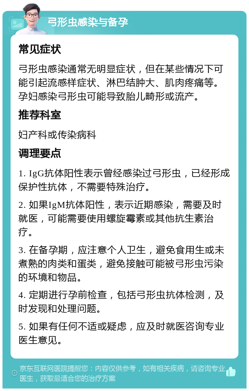 弓形虫感染与备孕 常见症状 弓形虫感染通常无明显症状，但在某些情况下可能引起流感样症状、淋巴结肿大、肌肉疼痛等。孕妇感染弓形虫可能导致胎儿畸形或流产。 推荐科室 妇产科或传染病科 调理要点 1. IgG抗体阳性表示曾经感染过弓形虫，已经形成保护性抗体，不需要特殊治疗。 2. 如果IgM抗体阳性，表示近期感染，需要及时就医，可能需要使用螺旋霉素或其他抗生素治疗。 3. 在备孕期，应注意个人卫生，避免食用生或未煮熟的肉类和蛋类，避免接触可能被弓形虫污染的环境和物品。 4. 定期进行孕前检查，包括弓形虫抗体检测，及时发现和处理问题。 5. 如果有任何不适或疑虑，应及时就医咨询专业医生意见。