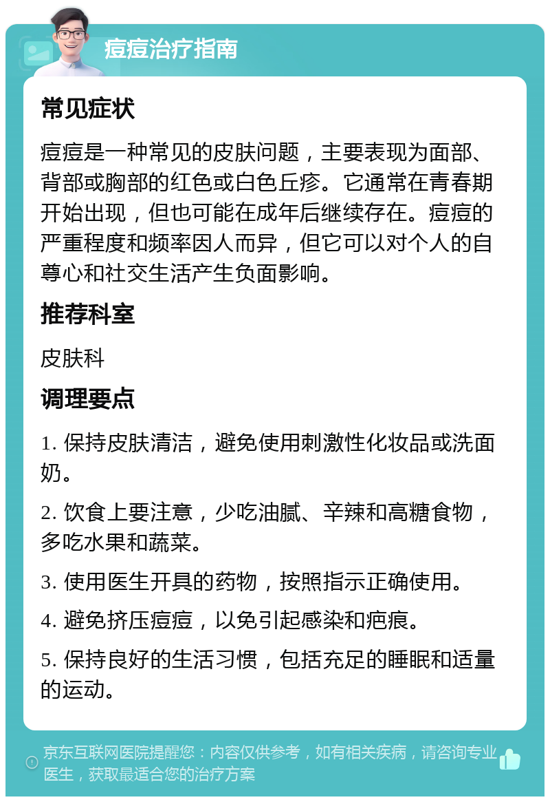 痘痘治疗指南 常见症状 痘痘是一种常见的皮肤问题，主要表现为面部、背部或胸部的红色或白色丘疹。它通常在青春期开始出现，但也可能在成年后继续存在。痘痘的严重程度和频率因人而异，但它可以对个人的自尊心和社交生活产生负面影响。 推荐科室 皮肤科 调理要点 1. 保持皮肤清洁，避免使用刺激性化妆品或洗面奶。 2. 饮食上要注意，少吃油腻、辛辣和高糖食物，多吃水果和蔬菜。 3. 使用医生开具的药物，按照指示正确使用。 4. 避免挤压痘痘，以免引起感染和疤痕。 5. 保持良好的生活习惯，包括充足的睡眠和适量的运动。