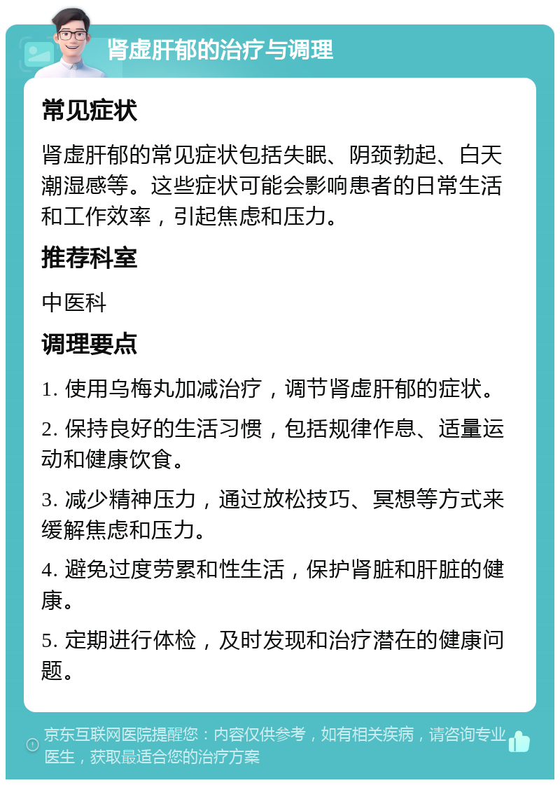 肾虚肝郁的治疗与调理 常见症状 肾虚肝郁的常见症状包括失眠、阴颈勃起、白天潮湿感等。这些症状可能会影响患者的日常生活和工作效率，引起焦虑和压力。 推荐科室 中医科 调理要点 1. 使用乌梅丸加减治疗，调节肾虚肝郁的症状。 2. 保持良好的生活习惯，包括规律作息、适量运动和健康饮食。 3. 减少精神压力，通过放松技巧、冥想等方式来缓解焦虑和压力。 4. 避免过度劳累和性生活，保护肾脏和肝脏的健康。 5. 定期进行体检，及时发现和治疗潜在的健康问题。