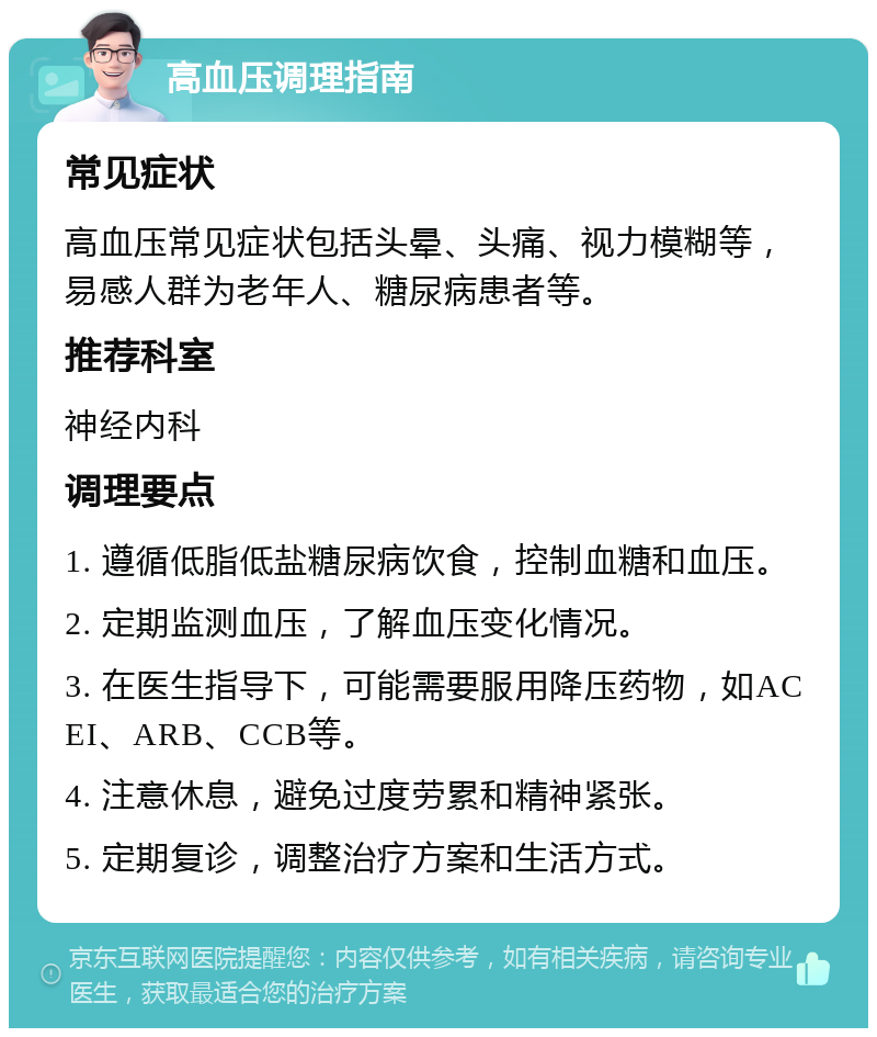 高血压调理指南 常见症状 高血压常见症状包括头晕、头痛、视力模糊等，易感人群为老年人、糖尿病患者等。 推荐科室 神经内科 调理要点 1. 遵循低脂低盐糖尿病饮食，控制血糖和血压。 2. 定期监测血压，了解血压变化情况。 3. 在医生指导下，可能需要服用降压药物，如ACEI、ARB、CCB等。 4. 注意休息，避免过度劳累和精神紧张。 5. 定期复诊，调整治疗方案和生活方式。