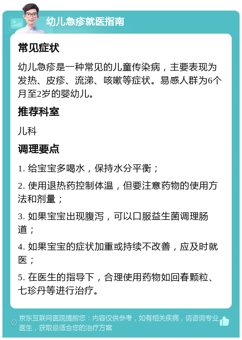 幼儿急疹就医指南 常见症状 幼儿急疹是一种常见的儿童传染病，主要表现为发热、皮疹、流涕、咳嗽等症状。易感人群为6个月至2岁的婴幼儿。 推荐科室 儿科 调理要点 1. 给宝宝多喝水，保持水分平衡； 2. 使用退热药控制体温，但要注意药物的使用方法和剂量； 3. 如果宝宝出现腹泻，可以口服益生菌调理肠道； 4. 如果宝宝的症状加重或持续不改善，应及时就医； 5. 在医生的指导下，合理使用药物如回春颗粒、七珍丹等进行治疗。