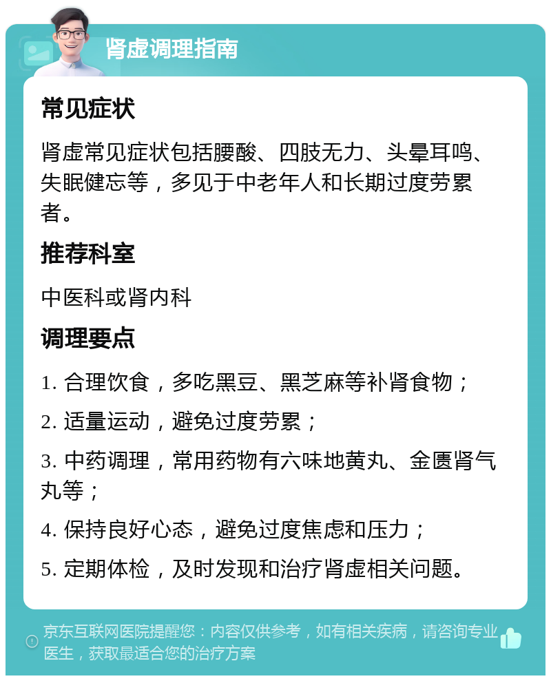 肾虚调理指南 常见症状 肾虚常见症状包括腰酸、四肢无力、头晕耳鸣、失眠健忘等，多见于中老年人和长期过度劳累者。 推荐科室 中医科或肾内科 调理要点 1. 合理饮食，多吃黑豆、黑芝麻等补肾食物； 2. 适量运动，避免过度劳累； 3. 中药调理，常用药物有六味地黄丸、金匮肾气丸等； 4. 保持良好心态，避免过度焦虑和压力； 5. 定期体检，及时发现和治疗肾虚相关问题。