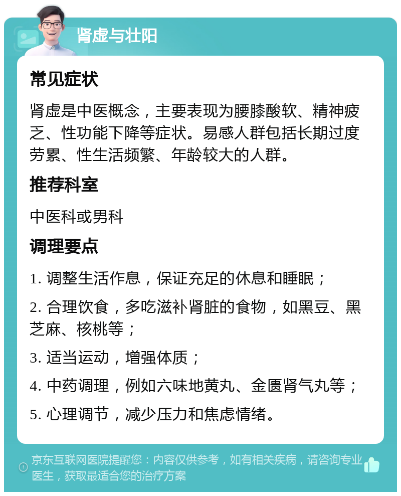 肾虚与壮阳 常见症状 肾虚是中医概念，主要表现为腰膝酸软、精神疲乏、性功能下降等症状。易感人群包括长期过度劳累、性生活频繁、年龄较大的人群。 推荐科室 中医科或男科 调理要点 1. 调整生活作息，保证充足的休息和睡眠； 2. 合理饮食，多吃滋补肾脏的食物，如黑豆、黑芝麻、核桃等； 3. 适当运动，增强体质； 4. 中药调理，例如六味地黄丸、金匮肾气丸等； 5. 心理调节，减少压力和焦虑情绪。