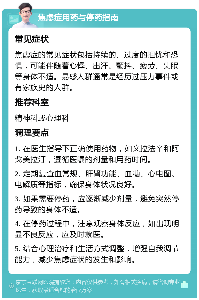 焦虑症用药与停药指南 常见症状 焦虑症的常见症状包括持续的、过度的担忧和恐惧，可能伴随着心悸、出汗、颤抖、疲劳、失眠等身体不适。易感人群通常是经历过压力事件或有家族史的人群。 推荐科室 精神科或心理科 调理要点 1. 在医生指导下正确使用药物，如文拉法辛和阿戈美拉汀，遵循医嘱的剂量和用药时间。 2. 定期复查血常规、肝肾功能、血糖、心电图、电解质等指标，确保身体状况良好。 3. 如果需要停药，应逐渐减少剂量，避免突然停药导致的身体不适。 4. 在停药过程中，注意观察身体反应，如出现明显不良反应，应及时就医。 5. 结合心理治疗和生活方式调整，增强自我调节能力，减少焦虑症状的发生和影响。