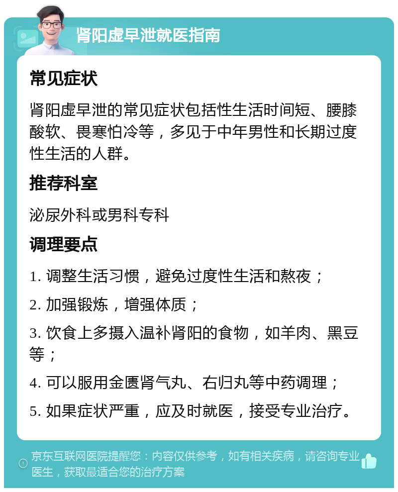 肾阳虚早泄就医指南 常见症状 肾阳虚早泄的常见症状包括性生活时间短、腰膝酸软、畏寒怕冷等，多见于中年男性和长期过度性生活的人群。 推荐科室 泌尿外科或男科专科 调理要点 1. 调整生活习惯，避免过度性生活和熬夜； 2. 加强锻炼，增强体质； 3. 饮食上多摄入温补肾阳的食物，如羊肉、黑豆等； 4. 可以服用金匮肾气丸、右归丸等中药调理； 5. 如果症状严重，应及时就医，接受专业治疗。