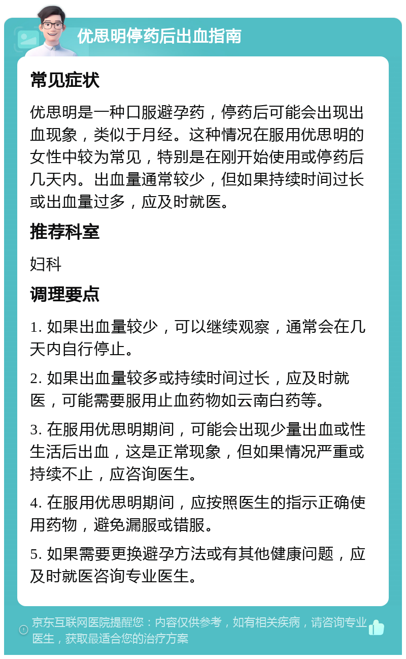 优思明停药后出血指南 常见症状 优思明是一种口服避孕药，停药后可能会出现出血现象，类似于月经。这种情况在服用优思明的女性中较为常见，特别是在刚开始使用或停药后几天内。出血量通常较少，但如果持续时间过长或出血量过多，应及时就医。 推荐科室 妇科 调理要点 1. 如果出血量较少，可以继续观察，通常会在几天内自行停止。 2. 如果出血量较多或持续时间过长，应及时就医，可能需要服用止血药物如云南白药等。 3. 在服用优思明期间，可能会出现少量出血或性生活后出血，这是正常现象，但如果情况严重或持续不止，应咨询医生。 4. 在服用优思明期间，应按照医生的指示正确使用药物，避免漏服或错服。 5. 如果需要更换避孕方法或有其他健康问题，应及时就医咨询专业医生。