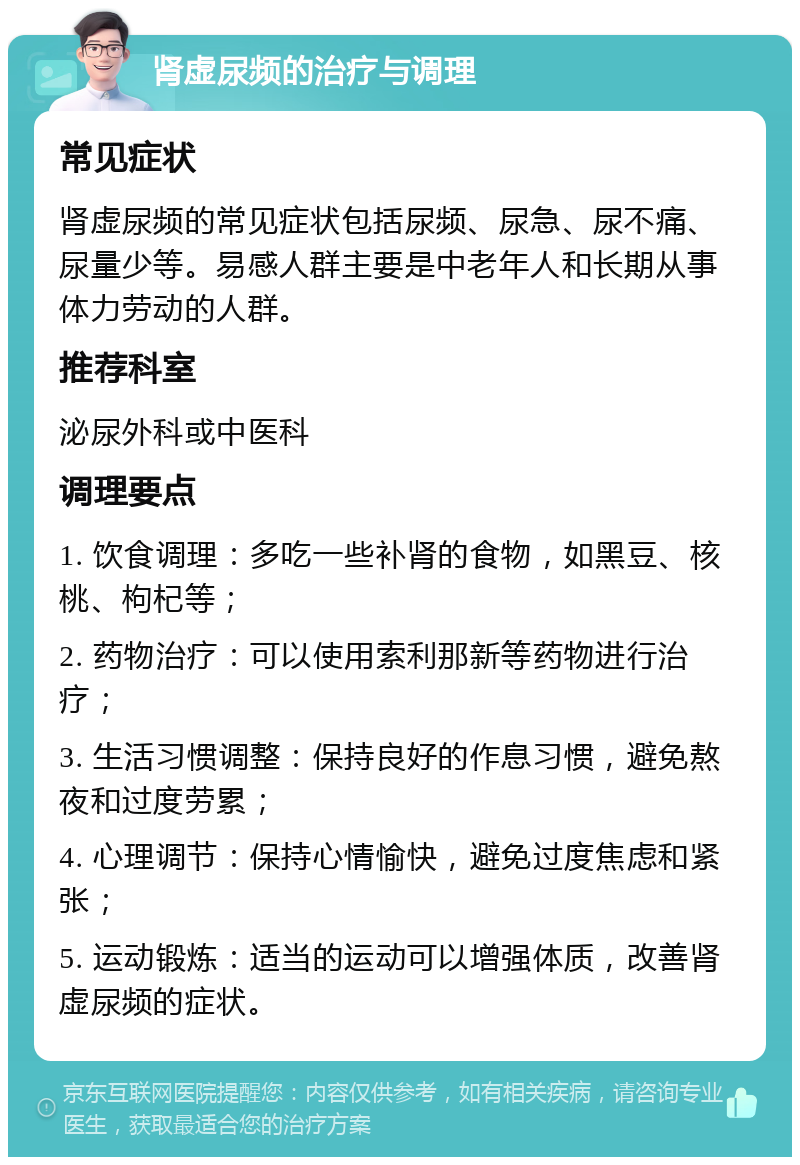 肾虚尿频的治疗与调理 常见症状 肾虚尿频的常见症状包括尿频、尿急、尿不痛、尿量少等。易感人群主要是中老年人和长期从事体力劳动的人群。 推荐科室 泌尿外科或中医科 调理要点 1. 饮食调理：多吃一些补肾的食物，如黑豆、核桃、枸杞等； 2. 药物治疗：可以使用索利那新等药物进行治疗； 3. 生活习惯调整：保持良好的作息习惯，避免熬夜和过度劳累； 4. 心理调节：保持心情愉快，避免过度焦虑和紧张； 5. 运动锻炼：适当的运动可以增强体质，改善肾虚尿频的症状。