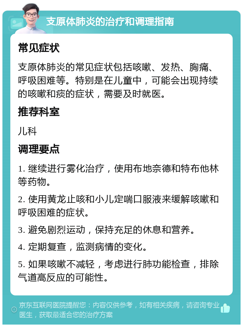 支原体肺炎的治疗和调理指南 常见症状 支原体肺炎的常见症状包括咳嗽、发热、胸痛、呼吸困难等。特别是在儿童中，可能会出现持续的咳嗽和痰的症状，需要及时就医。 推荐科室 儿科 调理要点 1. 继续进行雾化治疗，使用布地奈德和特布他林等药物。 2. 使用黄龙止咳和小儿定喘口服液来缓解咳嗽和呼吸困难的症状。 3. 避免剧烈运动，保持充足的休息和营养。 4. 定期复查，监测病情的变化。 5. 如果咳嗽不减轻，考虑进行肺功能检查，排除气道高反应的可能性。