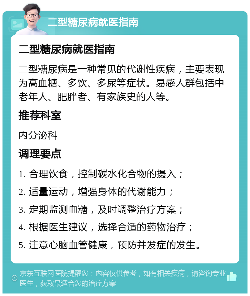 二型糖尿病就医指南 二型糖尿病就医指南 二型糖尿病是一种常见的代谢性疾病，主要表现为高血糖、多饮、多尿等症状。易感人群包括中老年人、肥胖者、有家族史的人等。 推荐科室 内分泌科 调理要点 1. 合理饮食，控制碳水化合物的摄入； 2. 适量运动，增强身体的代谢能力； 3. 定期监测血糖，及时调整治疗方案； 4. 根据医生建议，选择合适的药物治疗； 5. 注意心脑血管健康，预防并发症的发生。