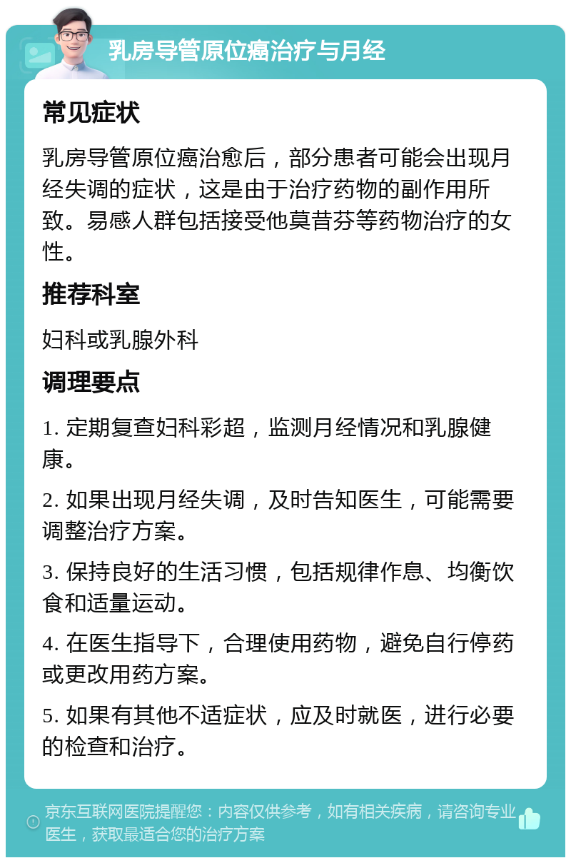 乳房导管原位癌治疗与月经 常见症状 乳房导管原位癌治愈后，部分患者可能会出现月经失调的症状，这是由于治疗药物的副作用所致。易感人群包括接受他莫昔芬等药物治疗的女性。 推荐科室 妇科或乳腺外科 调理要点 1. 定期复查妇科彩超，监测月经情况和乳腺健康。 2. 如果出现月经失调，及时告知医生，可能需要调整治疗方案。 3. 保持良好的生活习惯，包括规律作息、均衡饮食和适量运动。 4. 在医生指导下，合理使用药物，避免自行停药或更改用药方案。 5. 如果有其他不适症状，应及时就医，进行必要的检查和治疗。