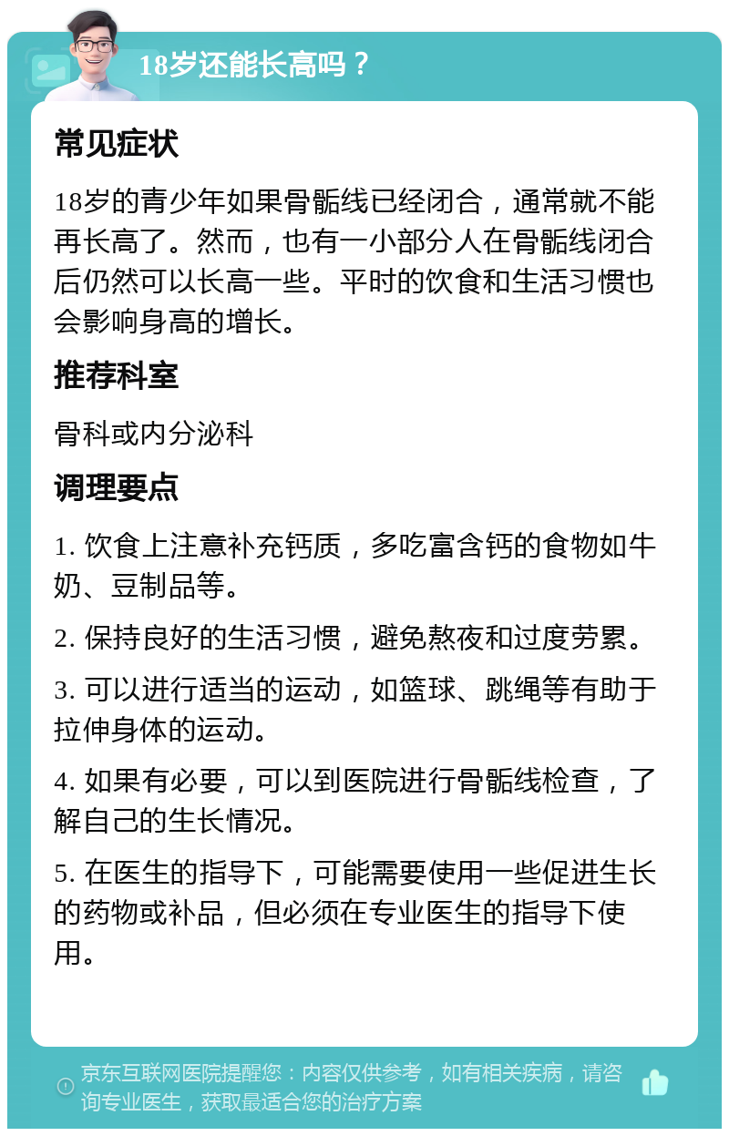 18岁还能长高吗？ 常见症状 18岁的青少年如果骨骺线已经闭合，通常就不能再长高了。然而，也有一小部分人在骨骺线闭合后仍然可以长高一些。平时的饮食和生活习惯也会影响身高的增长。 推荐科室 骨科或内分泌科 调理要点 1. 饮食上注意补充钙质，多吃富含钙的食物如牛奶、豆制品等。 2. 保持良好的生活习惯，避免熬夜和过度劳累。 3. 可以进行适当的运动，如篮球、跳绳等有助于拉伸身体的运动。 4. 如果有必要，可以到医院进行骨骺线检查，了解自己的生长情况。 5. 在医生的指导下，可能需要使用一些促进生长的药物或补品，但必须在专业医生的指导下使用。