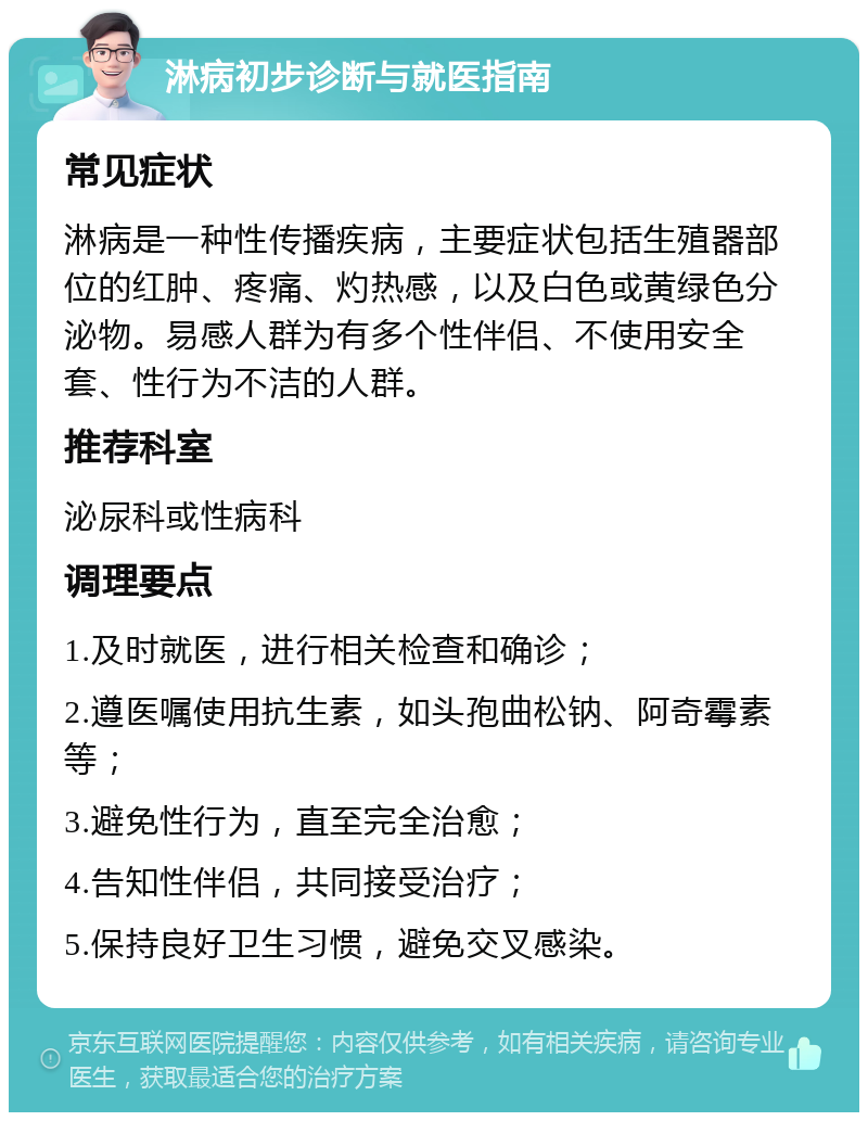 淋病初步诊断与就医指南 常见症状 淋病是一种性传播疾病，主要症状包括生殖器部位的红肿、疼痛、灼热感，以及白色或黄绿色分泌物。易感人群为有多个性伴侣、不使用安全套、性行为不洁的人群。 推荐科室 泌尿科或性病科 调理要点 1.及时就医，进行相关检查和确诊； 2.遵医嘱使用抗生素，如头孢曲松钠、阿奇霉素等； 3.避免性行为，直至完全治愈； 4.告知性伴侣，共同接受治疗； 5.保持良好卫生习惯，避免交叉感染。