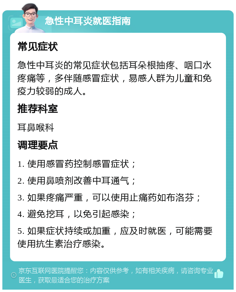 急性中耳炎就医指南 常见症状 急性中耳炎的常见症状包括耳朵根抽疼、咽口水疼痛等，多伴随感冒症状，易感人群为儿童和免疫力较弱的成人。 推荐科室 耳鼻喉科 调理要点 1. 使用感冒药控制感冒症状； 2. 使用鼻喷剂改善中耳通气； 3. 如果疼痛严重，可以使用止痛药如布洛芬； 4. 避免挖耳，以免引起感染； 5. 如果症状持续或加重，应及时就医，可能需要使用抗生素治疗感染。