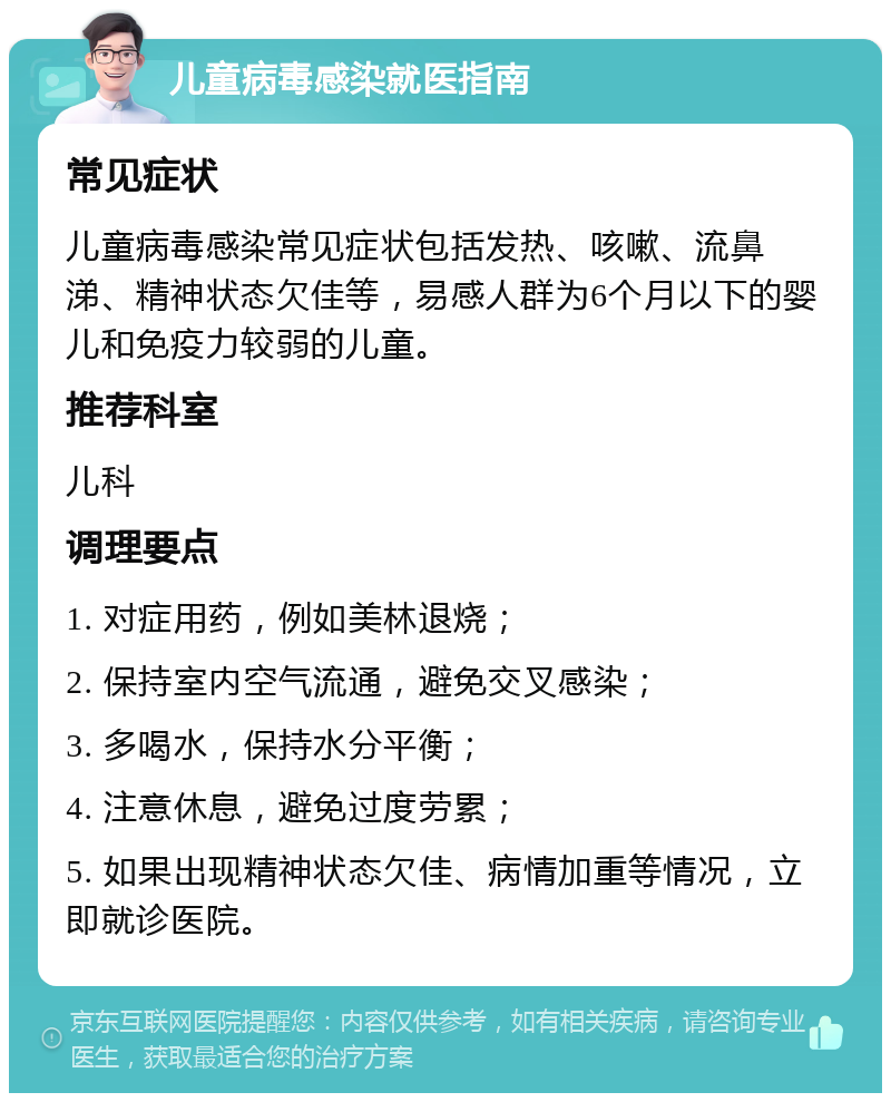 儿童病毒感染就医指南 常见症状 儿童病毒感染常见症状包括发热、咳嗽、流鼻涕、精神状态欠佳等，易感人群为6个月以下的婴儿和免疫力较弱的儿童。 推荐科室 儿科 调理要点 1. 对症用药，例如美林退烧； 2. 保持室内空气流通，避免交叉感染； 3. 多喝水，保持水分平衡； 4. 注意休息，避免过度劳累； 5. 如果出现精神状态欠佳、病情加重等情况，立即就诊医院。