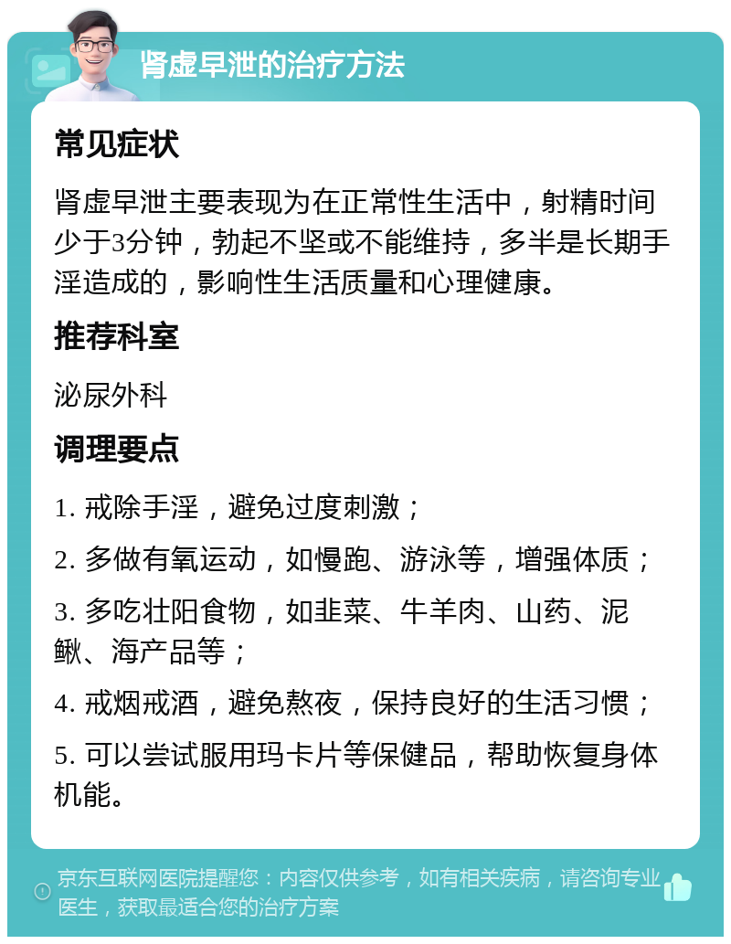 肾虚早泄的治疗方法 常见症状 肾虚早泄主要表现为在正常性生活中，射精时间少于3分钟，勃起不坚或不能维持，多半是长期手淫造成的，影响性生活质量和心理健康。 推荐科室 泌尿外科 调理要点 1. 戒除手淫，避免过度刺激； 2. 多做有氧运动，如慢跑、游泳等，增强体质； 3. 多吃壮阳食物，如韭菜、牛羊肉、山药、泥鳅、海产品等； 4. 戒烟戒酒，避免熬夜，保持良好的生活习惯； 5. 可以尝试服用玛卡片等保健品，帮助恢复身体机能。