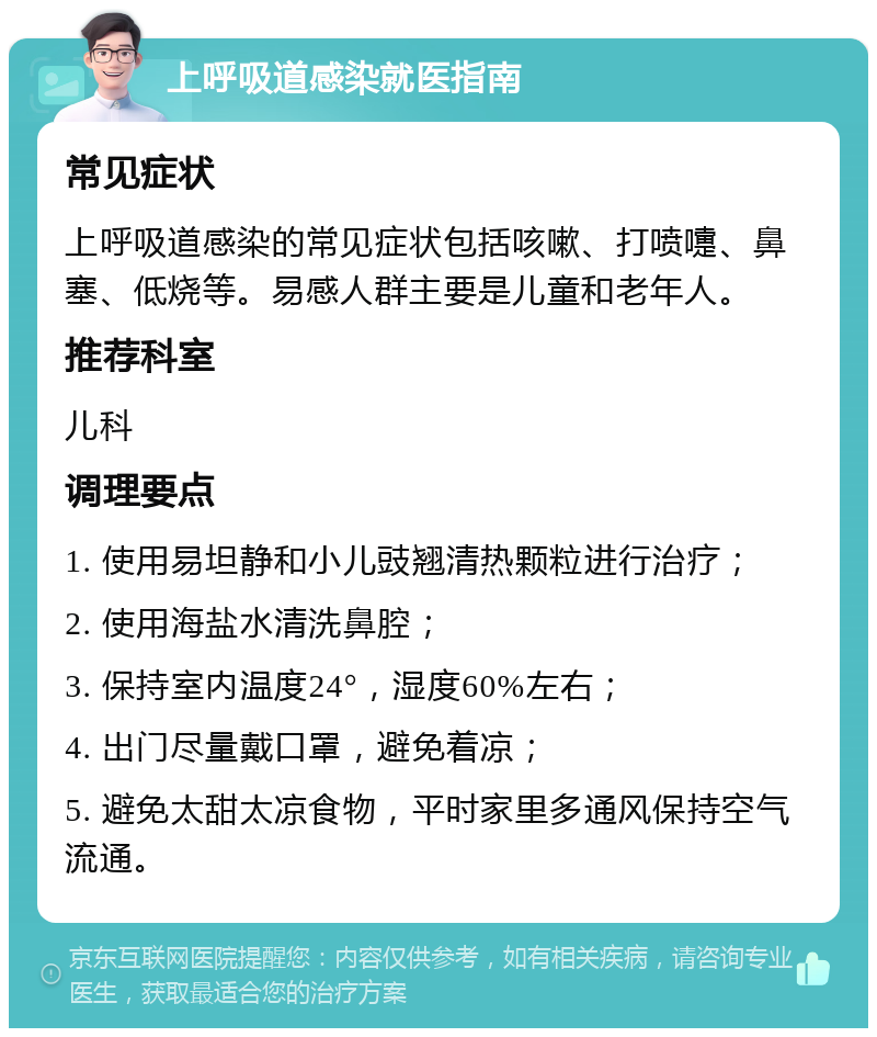 上呼吸道感染就医指南 常见症状 上呼吸道感染的常见症状包括咳嗽、打喷嚏、鼻塞、低烧等。易感人群主要是儿童和老年人。 推荐科室 儿科 调理要点 1. 使用易坦静和小儿豉翘清热颗粒进行治疗； 2. 使用海盐水清洗鼻腔； 3. 保持室内温度24°，湿度60%左右； 4. 出门尽量戴口罩，避免着凉； 5. 避免太甜太凉食物，平时家里多通风保持空气流通。