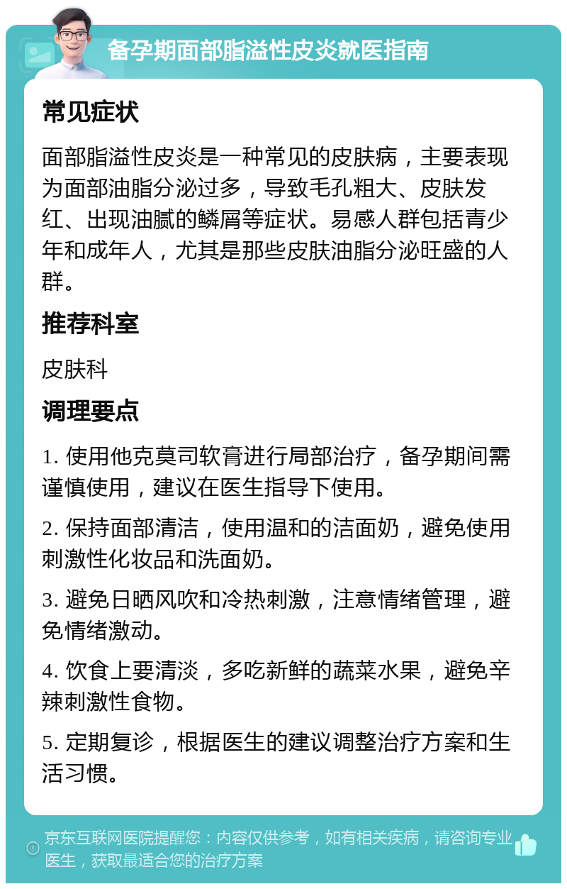 备孕期面部脂溢性皮炎就医指南 常见症状 面部脂溢性皮炎是一种常见的皮肤病，主要表现为面部油脂分泌过多，导致毛孔粗大、皮肤发红、出现油腻的鳞屑等症状。易感人群包括青少年和成年人，尤其是那些皮肤油脂分泌旺盛的人群。 推荐科室 皮肤科 调理要点 1. 使用他克莫司软膏进行局部治疗，备孕期间需谨慎使用，建议在医生指导下使用。 2. 保持面部清洁，使用温和的洁面奶，避免使用刺激性化妆品和洗面奶。 3. 避免日晒风吹和冷热刺激，注意情绪管理，避免情绪激动。 4. 饮食上要清淡，多吃新鲜的蔬菜水果，避免辛辣刺激性食物。 5. 定期复诊，根据医生的建议调整治疗方案和生活习惯。