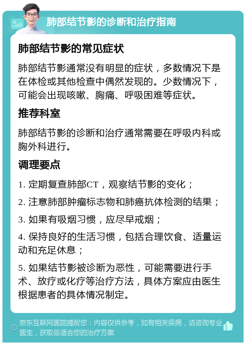 肺部结节影的诊断和治疗指南 肺部结节影的常见症状 肺部结节影通常没有明显的症状，多数情况下是在体检或其他检查中偶然发现的。少数情况下，可能会出现咳嗽、胸痛、呼吸困难等症状。 推荐科室 肺部结节影的诊断和治疗通常需要在呼吸内科或胸外科进行。 调理要点 1. 定期复查肺部CT，观察结节影的变化； 2. 注意肺部肿瘤标志物和肺癌抗体检测的结果； 3. 如果有吸烟习惯，应尽早戒烟； 4. 保持良好的生活习惯，包括合理饮食、适量运动和充足休息； 5. 如果结节影被诊断为恶性，可能需要进行手术、放疗或化疗等治疗方法，具体方案应由医生根据患者的具体情况制定。