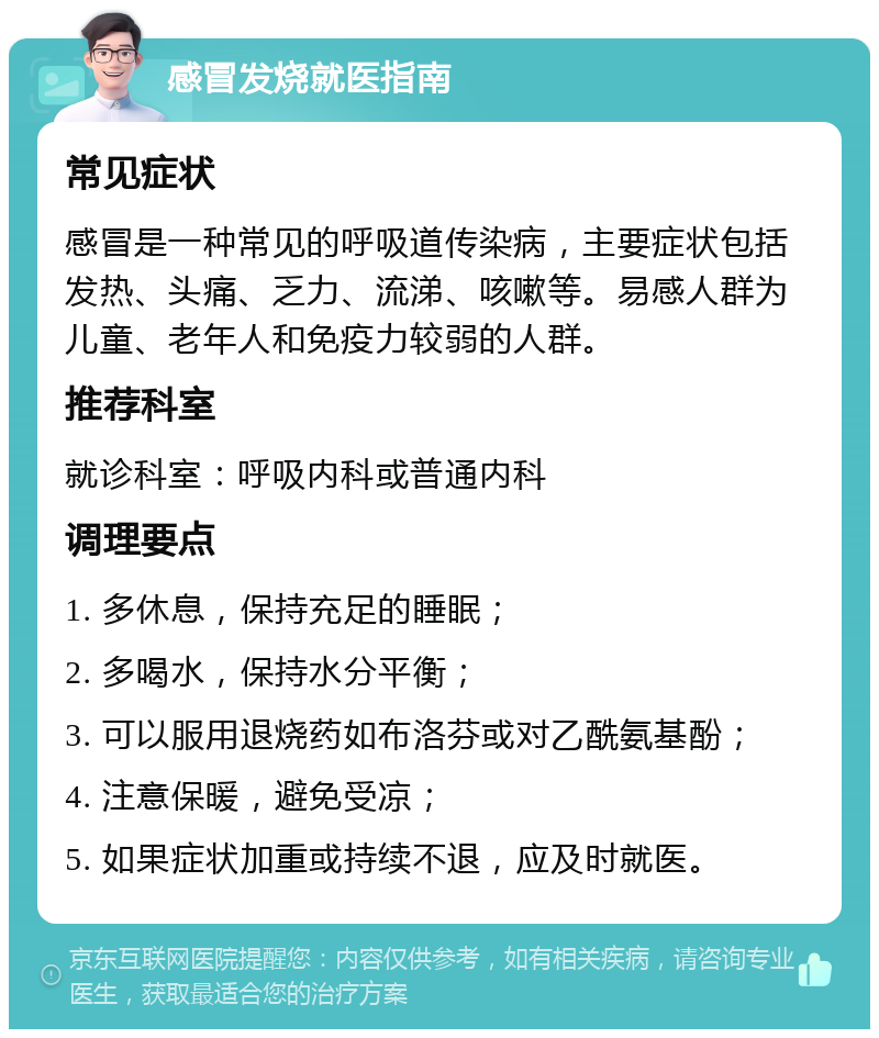 感冒发烧就医指南 常见症状 感冒是一种常见的呼吸道传染病，主要症状包括发热、头痛、乏力、流涕、咳嗽等。易感人群为儿童、老年人和免疫力较弱的人群。 推荐科室 就诊科室：呼吸内科或普通内科 调理要点 1. 多休息，保持充足的睡眠； 2. 多喝水，保持水分平衡； 3. 可以服用退烧药如布洛芬或对乙酰氨基酚； 4. 注意保暖，避免受凉； 5. 如果症状加重或持续不退，应及时就医。