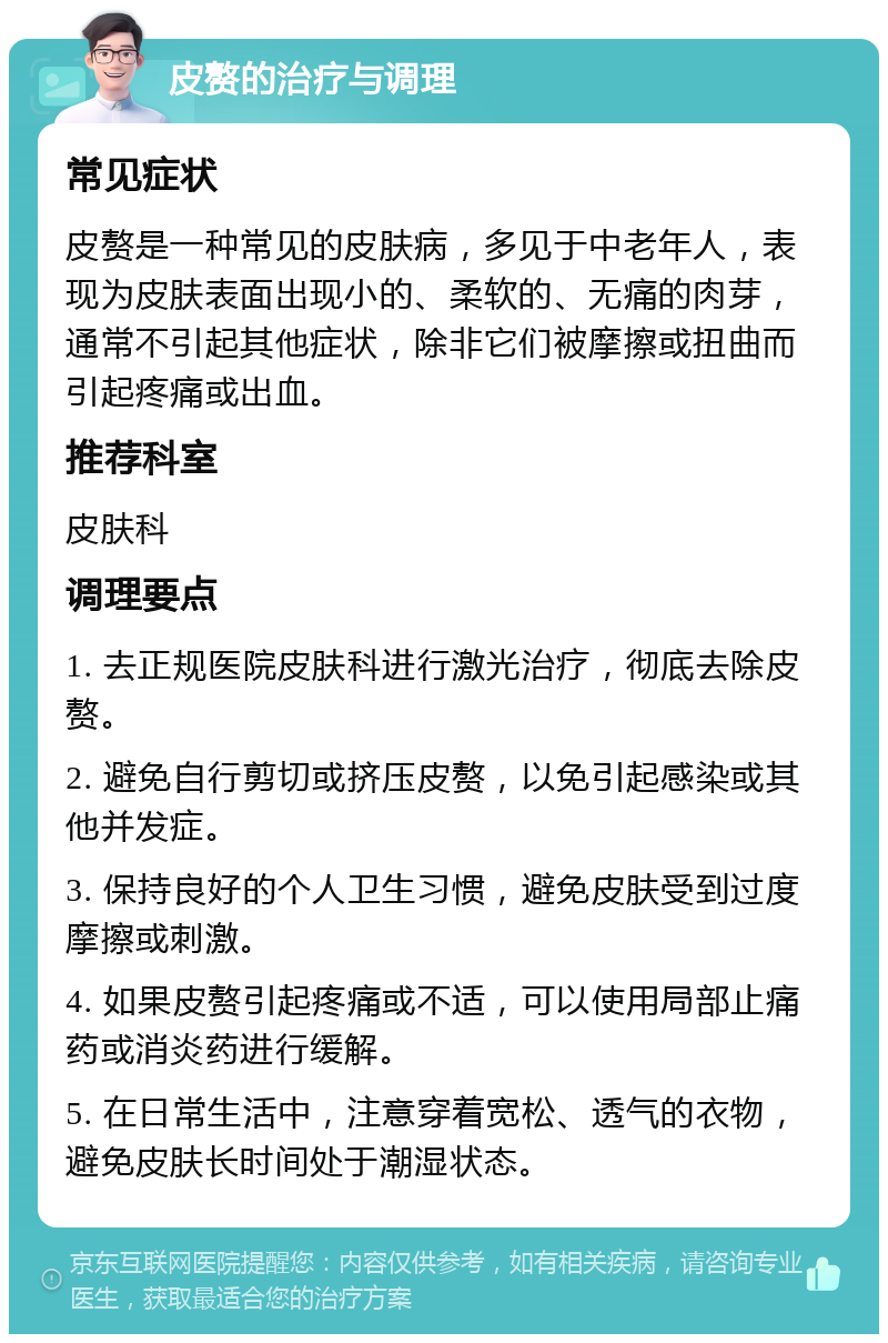 皮赘的治疗与调理 常见症状 皮赘是一种常见的皮肤病，多见于中老年人，表现为皮肤表面出现小的、柔软的、无痛的肉芽，通常不引起其他症状，除非它们被摩擦或扭曲而引起疼痛或出血。 推荐科室 皮肤科 调理要点 1. 去正规医院皮肤科进行激光治疗，彻底去除皮赘。 2. 避免自行剪切或挤压皮赘，以免引起感染或其他并发症。 3. 保持良好的个人卫生习惯，避免皮肤受到过度摩擦或刺激。 4. 如果皮赘引起疼痛或不适，可以使用局部止痛药或消炎药进行缓解。 5. 在日常生活中，注意穿着宽松、透气的衣物，避免皮肤长时间处于潮湿状态。