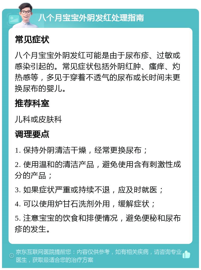 八个月宝宝外阴发红处理指南 常见症状 八个月宝宝外阴发红可能是由于尿布疹、过敏或感染引起的。常见症状包括外阴红肿、瘙痒、灼热感等，多见于穿着不透气的尿布或长时间未更换尿布的婴儿。 推荐科室 儿科或皮肤科 调理要点 1. 保持外阴清洁干燥，经常更换尿布； 2. 使用温和的清洁产品，避免使用含有刺激性成分的产品； 3. 如果症状严重或持续不退，应及时就医； 4. 可以使用炉甘石洗剂外用，缓解症状； 5. 注意宝宝的饮食和排便情况，避免便秘和尿布疹的发生。