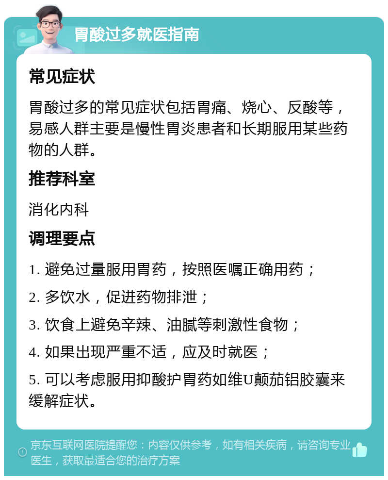 胃酸过多就医指南 常见症状 胃酸过多的常见症状包括胃痛、烧心、反酸等，易感人群主要是慢性胃炎患者和长期服用某些药物的人群。 推荐科室 消化内科 调理要点 1. 避免过量服用胃药，按照医嘱正确用药； 2. 多饮水，促进药物排泄； 3. 饮食上避免辛辣、油腻等刺激性食物； 4. 如果出现严重不适，应及时就医； 5. 可以考虑服用抑酸护胃药如维U颠茄铝胶囊来缓解症状。