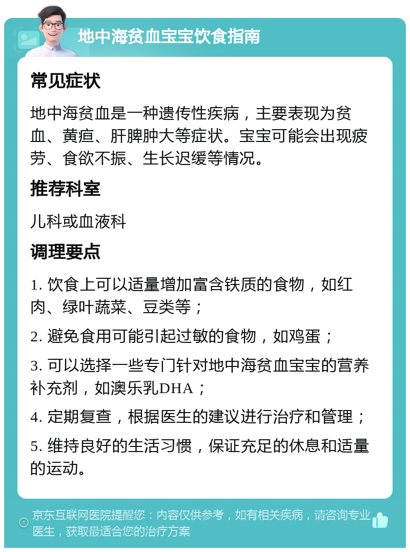 地中海贫血宝宝饮食指南 常见症状 地中海贫血是一种遗传性疾病，主要表现为贫血、黄疸、肝脾肿大等症状。宝宝可能会出现疲劳、食欲不振、生长迟缓等情况。 推荐科室 儿科或血液科 调理要点 1. 饮食上可以适量增加富含铁质的食物，如红肉、绿叶蔬菜、豆类等； 2. 避免食用可能引起过敏的食物，如鸡蛋； 3. 可以选择一些专门针对地中海贫血宝宝的营养补充剂，如澳乐乳DHA； 4. 定期复查，根据医生的建议进行治疗和管理； 5. 维持良好的生活习惯，保证充足的休息和适量的运动。