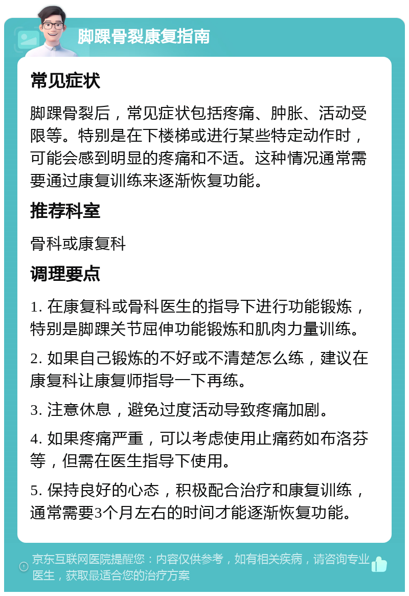 脚踝骨裂康复指南 常见症状 脚踝骨裂后，常见症状包括疼痛、肿胀、活动受限等。特别是在下楼梯或进行某些特定动作时，可能会感到明显的疼痛和不适。这种情况通常需要通过康复训练来逐渐恢复功能。 推荐科室 骨科或康复科 调理要点 1. 在康复科或骨科医生的指导下进行功能锻炼，特别是脚踝关节屈伸功能锻炼和肌肉力量训练。 2. 如果自己锻炼的不好或不清楚怎么练，建议在康复科让康复师指导一下再练。 3. 注意休息，避免过度活动导致疼痛加剧。 4. 如果疼痛严重，可以考虑使用止痛药如布洛芬等，但需在医生指导下使用。 5. 保持良好的心态，积极配合治疗和康复训练，通常需要3个月左右的时间才能逐渐恢复功能。