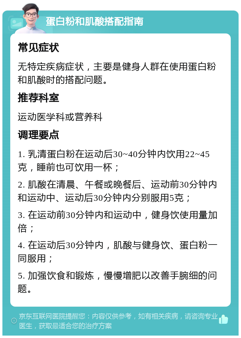 蛋白粉和肌酸搭配指南 常见症状 无特定疾病症状，主要是健身人群在使用蛋白粉和肌酸时的搭配问题。 推荐科室 运动医学科或营养科 调理要点 1. 乳清蛋白粉在运动后30~40分钟内饮用22~45克，睡前也可饮用一杯； 2. 肌酸在清晨、午餐或晚餐后、运动前30分钟内和运动中、运动后30分钟内分别服用5克； 3. 在运动前30分钟内和运动中，健身饮使用量加倍； 4. 在运动后30分钟内，肌酸与健身饮、蛋白粉一同服用； 5. 加强饮食和锻炼，慢慢增肥以改善手腕细的问题。